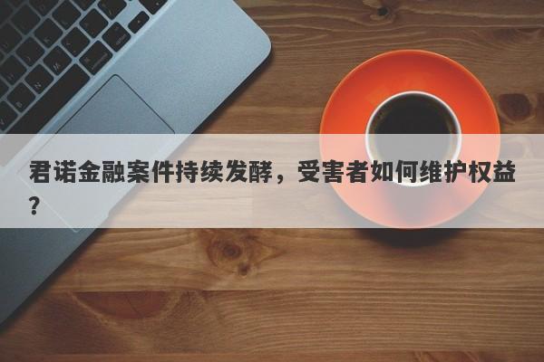 君诺金融案件持续发酵，受害者如何维护权益？-第1张图片-要懂汇