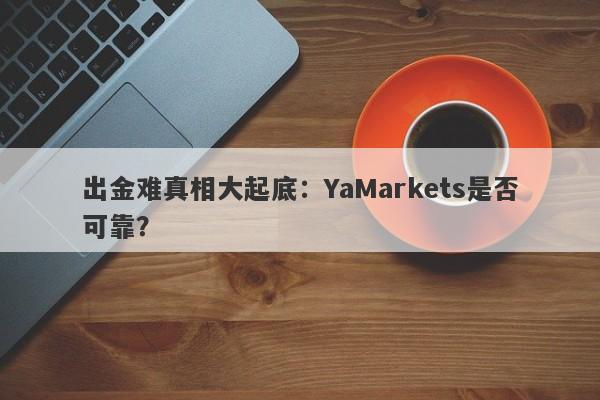 出金难真相大起底：YaMarkets是否可靠？-第1张图片-要懂汇