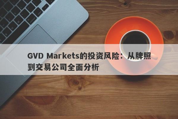 GVD Markets的投资风险：从牌照到交易公司全面分析-第1张图片-要懂汇