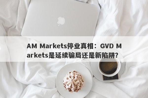 AM Markets停业真相：GVD Markets是延续骗局还是新陷阱？-第1张图片-要懂汇