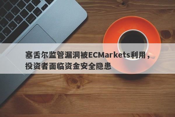 塞舌尔监管漏洞被ECMarkets利用，投资者面临资金安全隐患-第1张图片-要懂汇