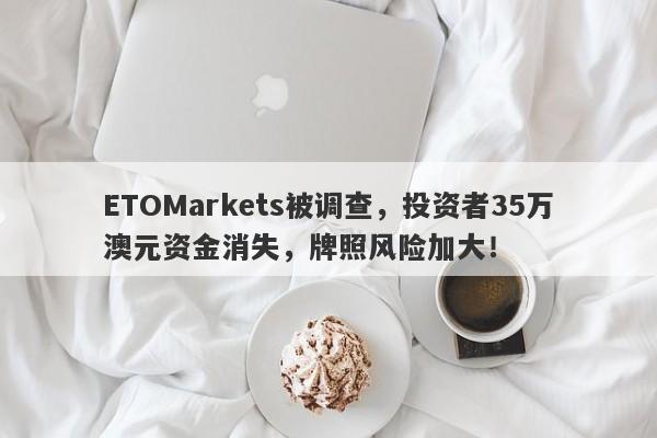 ETOMarkets被调查，投资者35万澳元资金消失，牌照风险加大！-第1张图片-要懂汇