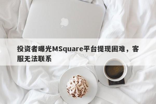 投资者曝光MSquare平台提现困难，客服无法联系-第1张图片-要懂汇