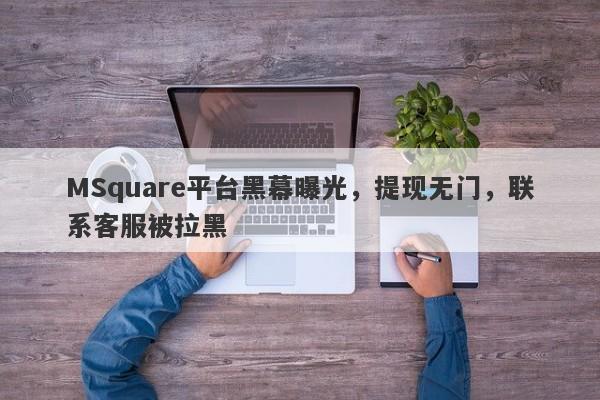 MSquare平台黑幕曝光，提现无门，联系客服被拉黑-第1张图片-要懂汇